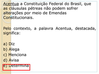 Acentua a Constituição Federal do Brasil, que
as cláusulas pétreas não podem sofrer
alterações por meio de Emendas
Constitucionais.
Pelo contexto, a palavra Acentua, destacada,
significa:
a) Diz
b) Alega
c) Menciona
d) Avisa
e) Determina
 