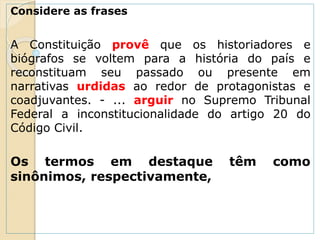 Considere as frases
A Constituição provê que os historiadores e
biógrafos se voltem para a história do país e
reconstituam seu passado ou presente em
narrativas urdidas ao redor de protagonistas e
coadjuvantes. - ... arguir no Supremo Tribunal
Federal a inconstitucionalidade do artigo 20 do
Código Civil.
Os termos em destaque têm como
sinônimos, respectivamente,
 