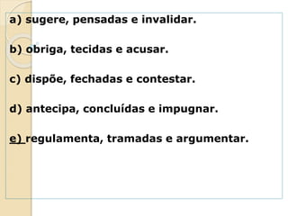 a) sugere, pensadas e invalidar.
b) obriga, tecidas e acusar.
c) dispõe, fechadas e contestar.
d) antecipa, concluídas e impugnar.
e) regulamenta, tramadas e argumentar.
 