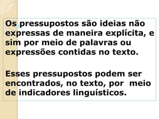 Os pressupostos são ideias não
expressas de maneira explícita, e
sim por meio de palavras ou
expressões contidas no texto.
Esses pressupostos podem ser
encontrados, no texto, por meio
de indicadores linguísticos.
 