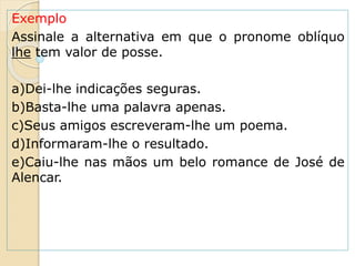 Exemplo
Assinale a alternativa em que o pronome oblíquo
lhe tem valor de posse.
a)Dei-lhe indicações seguras.
b)Basta-lhe uma palavra apenas.
c)Seus amigos escreveram-lhe um poema.
d)Informaram-lhe o resultado.
e)Caiu-lhe nas mãos um belo romance de José de
Alencar.
 