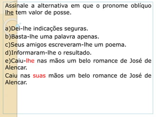 Assinale a alternativa em que o pronome oblíquo
lhe tem valor de posse.
a)Dei-lhe indicações seguras.
b)Basta-lhe uma palavra apenas.
c)Seus amigos escreveram-lhe um poema.
d)Informaram-lhe o resultado.
e)Caiu-lhe nas mãos um belo romance de José de
Alencar.
Caiu nas suas mãos um belo romance de José de
Alencar.
 