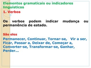 Elementos gramaticais ou indicadores
linguísticos
1. Verbos
Os verbos podem indicar mudança ou
permanência de estado.
São eles
Permanecer, Continuar, Tornar-se, Vir a ser,
Ficar, Passar a, Deixar de, Começar a,
Converter-se, Transformar-se, Ganhar,
Perder...
 