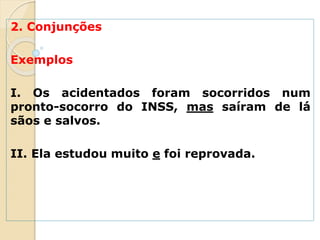 2. Conjunções
Exemplos
I. Os acidentados foram socorridos num
pronto-socorro do INSS, mas saíram de lá
sãos e salvos.
II. Ela estudou muito e foi reprovada.
 