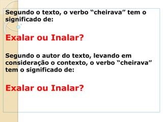Segundo o texto, o verbo “cheirava” tem o
significado de:
Exalar ou Inalar?
Segundo o autor do texto, levando em
consideração o contexto, o verbo “cheirava”
tem o significado de:
Exalar ou Inalar?
 
