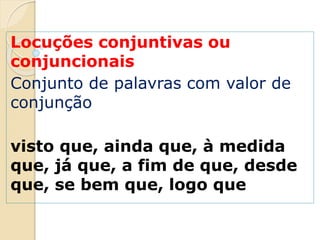 Locuções conjuntivas ou
conjuncionais
Conjunto de palavras com valor de
conjunção
visto que, ainda que, à medida
que, já que, a fim de que, desde
que, se bem que, logo que
 