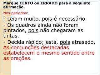 Marque CERTO ou ERRADO para a seguinte
afirmação.
Nos períodos:
- Leiam muito, pois é necessário.
- Os quadros ainda não foram
pintados, pois não chegaram as
tintas.
- Decida rápido; está, pois atrasado.
As conjunções destacadas
estabelecem o mesmo sentido entre
as orações.
 