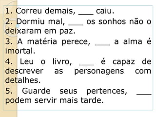 1. Correu demais, ___ caiu.
2. Dormiu mal, ___ os sonhos não o
deixaram em paz.
3. A matéria perece, ___ a alma é
imortal.
4. Leu o livro, ___ é capaz de
descrever as personagens com
detalhes.
5. Guarde seus pertences, ___
podem servir mais tarde.
 
