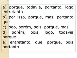 a) porque, todavia, portanto, logo,
entretanto
b) por isso, porque, mas, portanto,
que
c) logo, porém, pois, porque, mas
d) porém, pois, logo, todavia,
porque
e) entretanto, que, porque, pois,
portanto
 