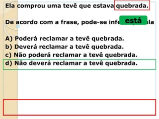 Ela comprou uma tevê que estava quebrada.
De acordo com a frase, pode-se inferir que ela
A) Poderá reclamar a tevê quebrada.
b) Deverá reclamar a tevê quebrada.
c) Não poderá reclamar a tevê quebrada.
d) Não deverá reclamar a tevê quebrada.
está
 