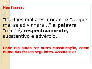 Nas frases:
"faz-lhes mal a escuridão" e "... que
mal se adivinhará..." a palavra
"mal" é, respectivamente,
substantivo e advérbio.
Pode ela ainda ter outra classificação, como
numa das frases seguintes. Assinale-a:
 