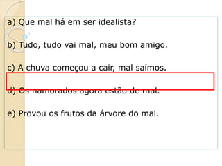 a) Que mal há em ser idealista?
b) Tudo, tudo vai mal, meu bom amigo.
c) A chuva começou a cair, mal saímos.
d) Os namorados agora estão de mal.
e) Provou os frutos da árvore do mal.
 
