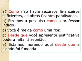 a) Como não havia recursos financeiros
suficientes, as obras ficaram paralisadas.
b) Fizemos a pesquisa como o professor
indicou.
c) Você é meiga como uma flor.
d) Desde que você apresente justificativa
poderá faltar à reunião.
e) Estamos morando aqui desde que a
cidade foi fundada.
 