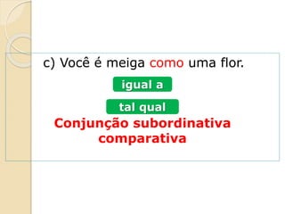 c) Você é meiga como uma flor.
Conjunção subordinativa
comparativa
igual a
tal qual
 