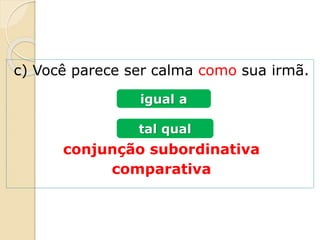 c) Você parece ser calma como sua irmã.
conjunção subordinativa
comparativa
igual a
tal qual
 
