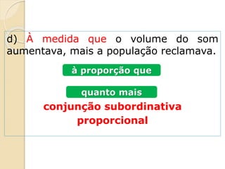d) À medida que o volume do som
aumentava, mais a população reclamava.
conjunção subordinativa
proporcional
à proporção que
quanto mais
 