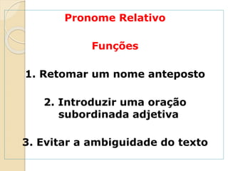 Pronome Relativo
Funções
1. Retomar um nome anteposto
2. Introduzir uma oração
subordinada adjetiva
3. Evitar a ambiguidade do texto
 