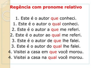 Regência com pronome relativo
1. Este é o autor que conheci.
1. Este é o autor o qual conheci.
2. Este é o autor a que me referi.
2. Este é o autor ao qual me referi.
3. Este é o autor de que lhe falei.
3. Este é o autor do qual lhe falei.
4. Visitei a casa em que você morou.
4. Visitei a casa na qual você morou.
 