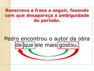 Reescreva a frase a seguir, fazendo
com que desapareça a ambiguidade
do período.
Pedro encontrou o autor da obra
de que ele mais gostou.
 