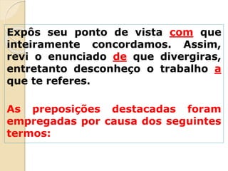 Expôs seu ponto de vista com que
inteiramente concordamos. Assim,
revi o enunciado de que divergiras,
entretanto desconheço o trabalho a
que te referes.
As preposições destacadas foram
empregadas por causa dos seguintes
termos:
 