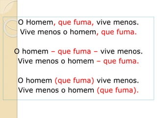 O Homem, que fuma, vive menos.
Vive menos o homem, que fuma.
O homem – que fuma – vive menos.
Vive menos o homem – que fuma.
O homem (que fuma) vive menos.
Vive menos o homem (que fuma).
 