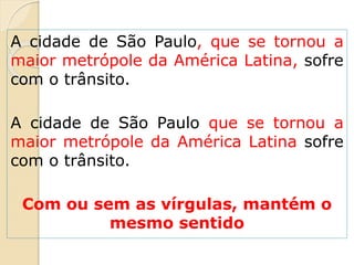 A cidade de São Paulo, que se tornou a
maior metrópole da América Latina, sofre
com o trânsito.
A cidade de São Paulo que se tornou a
maior metrópole da América Latina sofre
com o trânsito.
Com ou sem as vírgulas, mantém o
mesmo sentido
 
