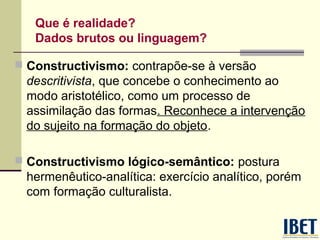 Que é realidade?
Dados brutos ou linguagem?
 Constructivismo: contrapõe-se à versão

descritivista, que concebe o conhecimento ao
modo aristotélico, como um processo de
assimilação das formas. Reconhece a intervenção
do sujeito na formação do objeto.
 Constructivismo lógico-semântico: postura

hermenêutico-analítica: exercício analítico, porém
com formação culturalista.

 
