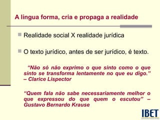 A língua forma, cria e propaga a realidade
 Realidade social X realidade jurídica
 O texto jurídico, antes de ser jurídico, é texto.
“Não só não exprimo o que sinto como o que
sinto se transforma lentamente no que eu digo.”
– Clarice Lispector
“Quem fala não sabe necessariamente melhor o
que expressou do que quem o escutou” –
Gustavo Bernardo Krause

 