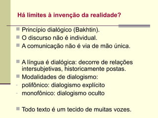 Há limites à invenção da realidade?
 Princípio dialógico (Bakhtin).
 O discurso não é individual.
 A comunicação não é via de mão única.
 A língua é dialógica: decorre de relações

intersubjetivas, historicamente postas.
 Modalidades de dialogismo:
- polifônico: dialogismo explícito
- monofônico: dialogismo oculto

 Todo texto é um tecido de muitas vozes.

 