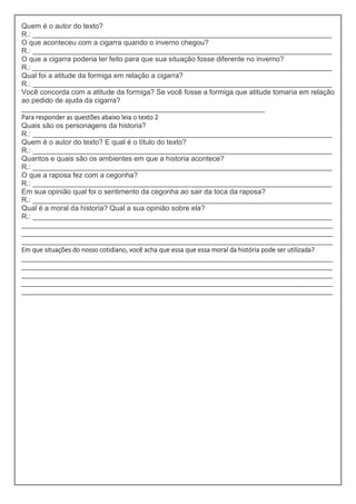 Quem é o autor do texto?
R.: ___________________________________________________________________________
O que aconteceu com a cigarra quando o inverno chegou?
R.: ___________________________________________________________________________
O que a cigarra poderia ter feito para que sua situação fosse diferente no inverno?
R.: ___________________________________________________________________________
Qual foi a atitude da formiga em relação a cigarra?
R.: ___________________________________________________________________________
Você concorda com a atitude da formiga? Se você fosse a formiga que atitude tomaria em relação
ao pedido de ajuda da cigarra?
_____________________________________________________________
Para responder as questões abaixo leia o texto 2
Quais são os personagens da historia?
R.: ___________________________________________________________________________
Quem é o autor do texto? E qual é o título do texto?
R.: ___________________________________________________________________________
Quantos e quais são os ambientes em que a historia acontece?
R.: ___________________________________________________________________________
O que a raposa fez com a cegonha?
R.: ___________________________________________________________________________
Em sua opinião qual foi o sentimento da cegonha ao sair da toca da raposa?
R.: ___________________________________________________________________________
Qual é a moral da historia? Qual a sua opinião sobre ela?
R.: ___________________________________________________________________________
______________________________________________________________________________
______________________________________________________________________________
______________________________________________________________________________
Em que situações do nosso cotidiano, você acha que essa que essa moral da história pode ser utilizada?
______________________________________________________________________________
______________________________________________________________________________
______________________________________________________________________________
______________________________________________________________________________
______________________________________________________________________________
 