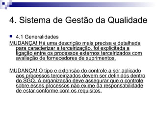 4. Sistema de Gestão da Qualidade
4.1 Generalidades
MUDANÇA! Há uma descrição mais precisa e detalhada
para caracterizar a terceirização, foi explicitada a
ligação entre os processos externos terceirizados com
avaliação de fornecedores de suprimentos.


MUDANÇA! O tipo e extensão do controle a ser aplicado
aos processos terceirizados devem ser definidos dentro
do SGQ. A organização deve assegurar que o controle
sobre esses processos não exime da responsabilidade
de estar conforme com os requisitos.

 
