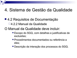 4. Sistema de Gestão da Qualidade


4.2 Requisitos de Documentação
 4.2.2

Manual da Qualidade

O Manual da Qualidade deve incluir:
Escopo do SGQ, com detalhes e justificativas de
exclusões;
 Procedimentos documentados ou referência a
eles;
 Descrição da interação dos processos do SGQ.


 