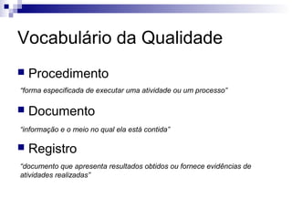Vocabulário da Qualidade


Procedimento

“forma especificada de executar uma atividade ou um processo”



Documento

“informação e o meio no qual ela está contida”



Registro

“documento que apresenta resultados obtidos ou fornece evidências de
atividades realizadas”

 