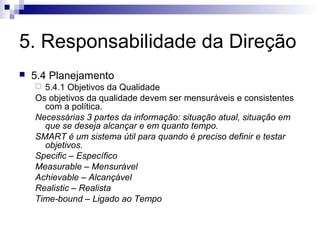 5. Responsabilidade da Direção


5.4 Planejamento
5.4.1 Objetivos da Qualidade
Os objetivos da qualidade devem ser mensuráveis e consistentes
com a política.
Necessárias 3 partes da informação: situação atual, situação em
que se deseja alcançar e em quanto tempo.
SMART é um sistema útil para quando é preciso definir e testar
objetivos.
Specific – Específico
Measurable – Mensurável
Achievable – Alcançável
Realistic – Realista
Time-bound – Ligado ao Tempo


 