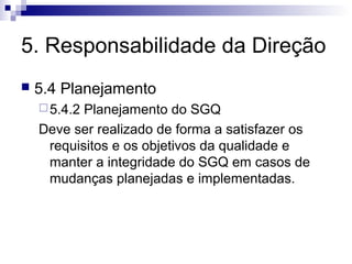 5. Responsabilidade da Direção


5.4 Planejamento
 5.4.2

Planejamento do SGQ
Deve ser realizado de forma a satisfazer os
requisitos e os objetivos da qualidade e
manter a integridade do SGQ em casos de
mudanças planejadas e implementadas.

 