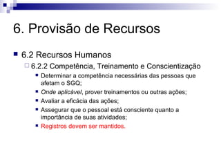 6. Provisão de Recursos


6.2 Recursos Humanos
 6.2.2








Competência, Treinamento e Conscientização

Determinar a competência necessárias das pessoas que
afetam o SGQ;
Onde aplicável, prover treinamentos ou outras ações;
Avaliar a eficácia das ações;
Assegurar que o pessoal está consciente quanto a
importância de suas atividades;
Registros devem ser mantidos.

 