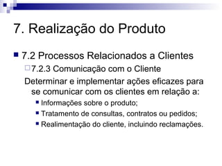 7. Realização do Produto


7.2 Processos Relacionados a Clientes
 7.2.3

Comunicação com o Cliente
Determinar e implementar ações eficazes para
se comunicar com os clientes em relação a:
Informações sobre o produto;
 Tratamento de consultas, contratos ou pedidos;
 Realimentação do cliente, incluindo reclamações.


 