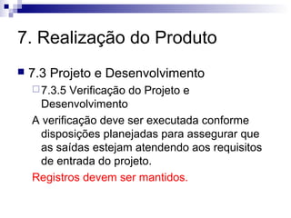 7. Realização do Produto


7.3 Projeto e Desenvolvimento
 7.3.5

Verificação do Projeto e
Desenvolvimento
A verificação deve ser executada conforme
disposições planejadas para assegurar que
as saídas estejam atendendo aos requisitos
de entrada do projeto.
Registros devem ser mantidos.

 
