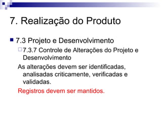7. Realização do Produto


7.3 Projeto e Desenvolvimento
 7.3.7

Controle de Alterações do Projeto e
Desenvolvimento
As alterações devem ser identificadas,
analisadas criticamente, verificadas e
validadas.
Registros devem ser mantidos.

 