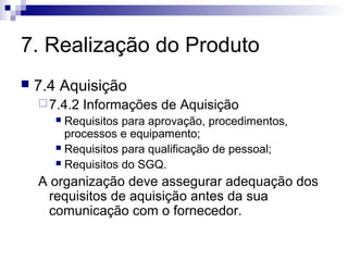 7. Realização do Produto


7.4 Aquisição
 7.4.2

Informações de Aquisição

Requisitos para aprovação, procedimentos,
processos e equipamento;
 Requisitos para qualificação de pessoal;
 Requisitos do SGQ.


A organização deve assegurar adequação dos
requisitos de aquisição antes da sua
comunicação com o fornecedor.

 