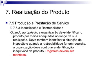 7. Realização do Produto


7.5 Produção e Prestação de Serviço
 7.5.3

Identificação e Rastreabilidade
Quando apropriado, a organização deve identificar o
produto por meios adequados ao longo da sua
realização. Deve também identificar a situação de
inspeção e quando a rastreabilidade for um requisito,
a organização deve controlar a identificação
inequívoca de produto. Registros devem ser
mantidos.

 