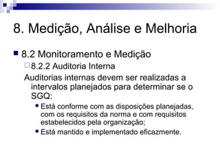 8. Medição, Análise e Melhoria


8.2 Monitoramento e Medição
 8.2.2

Auditoria Interna
Auditorias internas devem ser realizadas a
intervalos planejados para determinar se o
SGQ:
Está conforme com as disposições planejadas,
com os requisitos da norma e com requisitos
estabelecidos pela organização;
 Está mantido e implementado eficazmente.


 