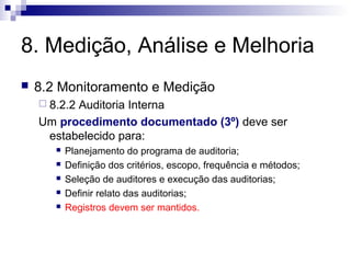 8. Medição, Análise e Melhoria


8.2 Monitoramento e Medição
 8.2.2

Auditoria Interna
Um procedimento documentado (3º) deve ser
estabelecido para:






Planejamento do programa de auditoria;
Definição dos critérios, escopo, frequência e métodos;
Seleção de auditores e execução das auditorias;
Definir relato das auditorias;
Registros devem ser mantidos.

 