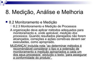 8. Medição, Análise e Melhoria


8.2 Monitoramento e Medição
 8.2.3

Monitoramento e Medição de Processos
A organização deve aplicar métodos adequados para
monitoramento e, onde aplicável, medição dos
processos. Quando resultados planejados não forem
alcançados, correções e ações corretivas devem ser
executadas, como apropriado.
MUDANÇA! Incluída nota “ao determinar métodos é
recomendável considerar o tipo e a extensão de
monitoramento e medição apropriados a cada um
dos seus processos” excluído o texto “para assegurar
a conformidade do produto”.

 