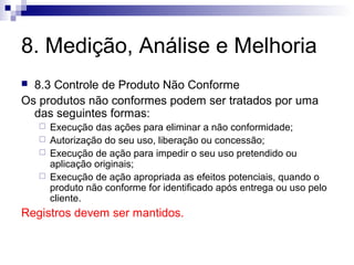 8. Medição, Análise e Melhoria
8.3 Controle de Produto Não Conforme
Os produtos não conformes podem ser tratados por uma
das seguintes formas:







Execução das ações para eliminar a não conformidade;
Autorização do seu uso, liberação ou concessão;
Execução de ação para impedir o seu uso pretendido ou
aplicação originais;
Execução de ação apropriada as efeitos potenciais, quando o
produto não conforme for identificado após entrega ou uso pelo
cliente.

Registros devem ser mantidos.

 