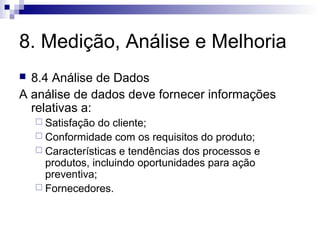 8. Medição, Análise e Melhoria
8.4 Análise de Dados
A análise de dados deve fornecer informações
relativas a:


 Satisfação

do cliente;
 Conformidade com os requisitos do produto;
 Características e tendências dos processos e
produtos, incluindo oportunidades para ação
preventiva;
 Fornecedores.

 