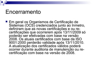 Encerramento


Em geral os Organismos de Certificação de
Sistemas (OCS) credenciados junto ao Inmetro,
definiram que as novas certificações e ou recertificações que ocorrerem após 13/11/2009 só
poderão ser efetivadas com base na versão
2008. Os atuais certificados com base da ISO
9001:2000 perderão validade após 13/11/2010.
A atualização dos certificados válidos poderá
ocorrer durante auditoria de manutenção ou recertificação com base na versão de 2008.

 