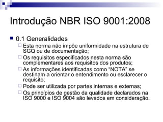 Introdução NBR ISO 9001:2008
   0.1 Generalidades
     Esta norma não impõe uniformidade na estrutura de
      SGQ ou de documentação;
     Os requisitos especificados nesta norma são
      complementares aos requisitos dos produtos;
     As informações identificadas como “NOTA” se
      destinam a orientar o entendimento ou esclarecer o
      requisito;
     Pode ser utilizada por partes internas e externas;
     Os princípios de gestão da qualidade declarados na
      ISO 9000 e ISO 9004 são levados em consideração.
 