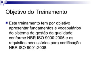 Objetivo do Treinamento
   Este treinamento tem por objetivo
    apresentar fundamentos e vocabulários
    do sistema de gestão da qualidade
    conforme NBR ISO 9000:2005 e os
    requisitos necessários para certificação
    NBR ISO 9001:2008.
 
