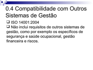 0.4 Compatibilidade com Outros
Sistemas de Gestão
 ISO 14001:2004
 Não inclui requisitos de outros sistemas de
gestão, como por exemplo os específicos de
segurança e saúde ocupacional, gestão
financeira e riscos.
 